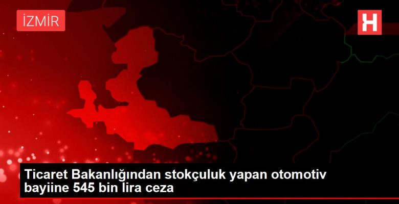 Ticaret Bakanlığından stokçuluk yapan otomotiv bayiine 545 bin lira ceza